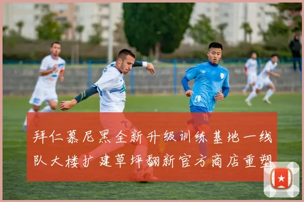 拜仁慕尼黑全新升级训练基地一线队大楼扩建草坪翻新官方商店重塑形象