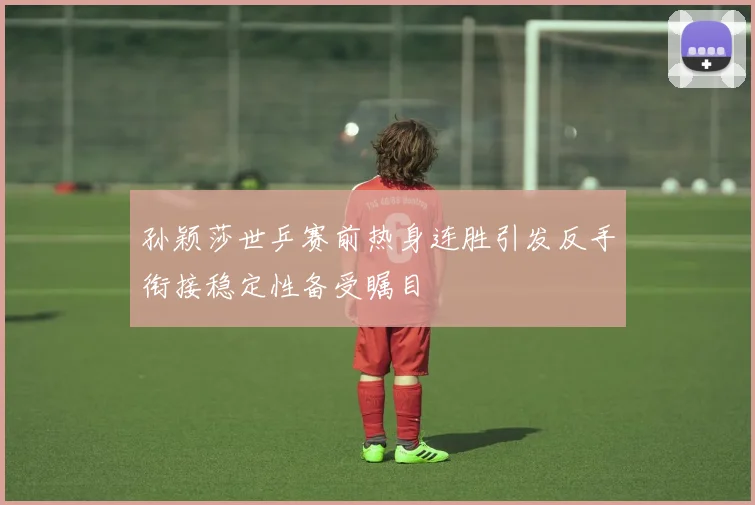 孙颖莎世乒赛前热身连胜引发反手衔接稳定性备受瞩目