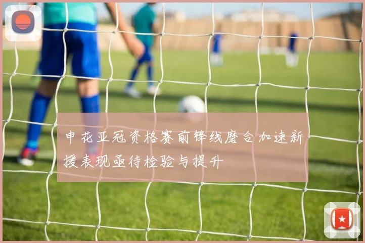 申花亚冠资格赛前锋线磨合加速新援表现亟待检验与提升