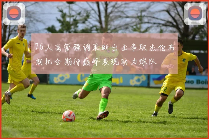 76人高管强调果断出击争取杰伦布朗机会期待巅峰表现助力球队