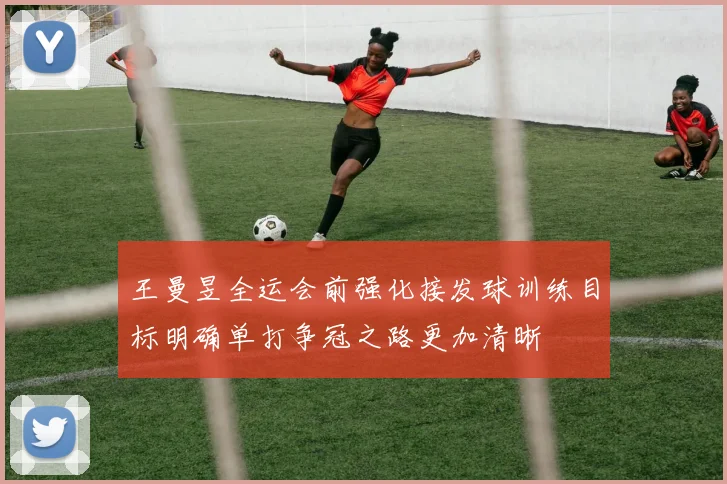 王曼昱全运会前强化接发球训练目标明确单打争冠之路更加清晰