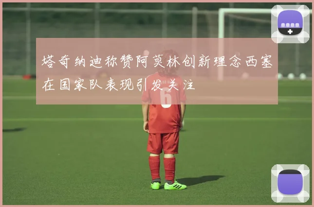 塔奇纳迪称赞阿莫林创新理念西塞在国家队表现引发关注