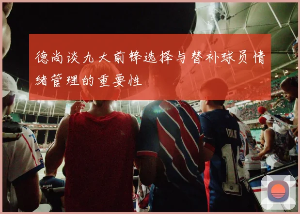 德尚谈九大前锋选择与替补球员情绪管理的重要性